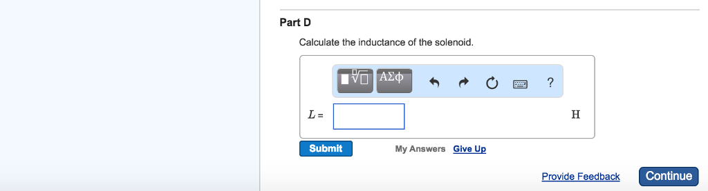 Exercise 30.19 A solenoid 20.0 cm long and with a cross-sectional area of 0.570 cm2 contains 460 turns of wire and carries a current of 70.0 A. Part A Calculate the magnetic field in the solenoid. Part B Calculate the energy density in the magnetic field if the solenoid is filled with air. Part C Calculate the total energy contained in the coil's magnetic field (assume the field is uniform). Part D Calculate the inductance of the solenoid. L = H