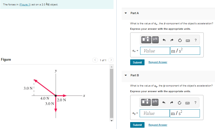 The forces in (Figure 1) act on a 2.0 kg object. Part A What is the value of ax, the x-component of the object's acceleration? Express your answer with the appropriate units. Submit Request Answer Part B What is the value of ay, the y-component of the object's acceleration? Express your answer with the appropriate units. Submit Request Answer Figure 1 of 1