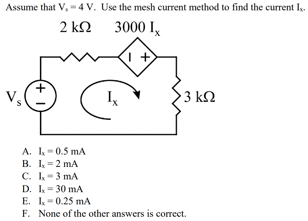 Assume that Vs = 4 V. Use the mesh current method to find the current Ix. A. Ix = 0.5 mA B. Ix = 2 mA C. Ix = 3 mA D. Ix = 30 mA E. Ix = 0.25 mA F. None of the other answers is correct.