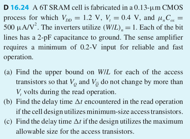 D 16.24 A 6T SRAM cell is fabricated in a 0.13−μm CMOS process for which VDD = 1.2 V, Vt = 0.4 V, and μnCox = 500 μA/V2. The inverters utilize (W/L)n = 1. Each of the bit lines has a 2-pF capacitance to ground. The sense amplifier requires a minimum of 0.2−V input for reliable and fast operation. (a) Find the upper bound on W/L for each of the access transistors so that VQ and VQ¯ do not change by more than Vt volts during the read operation. (b) Find the delay time Δt encountered in the read operation if the cell design utilizes minimum-size access transistors. (c) Find the delay time Δt if the design utilizes the maximum allowable size for the access transistors.