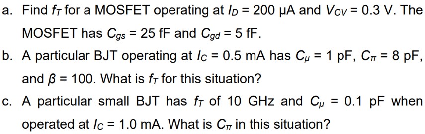 a. Find fT for a MOSFET operating at ID = 200 μA and VoV = 0.3 V. The MOSFET has Cgs = 25 fF and Cgd = 5 fF. b. A particular BJT operating at IC = 0.5 mA has Cμ = 1 pF, Cπ = 8 pF, and β = 100. What is fT for this situation? c. A particular small BJT has fT of 10 GHz and Cμ = 0.1 pF when operated at IC = 1.0 mA. What is Cπ in this situation?