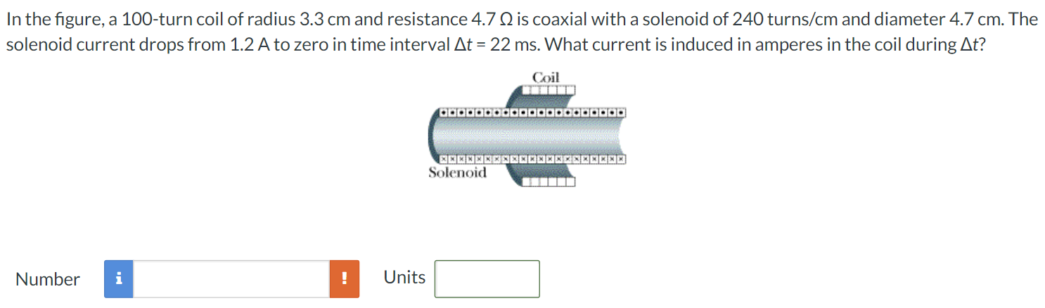 In the figure, a 100-turn coil of radius 3.3 cm and resistance 4.7 Ω is coaxial with a solenoid of 240 turns /cm and diameter 4.7 cm. The solenoid current drops from 1.2 A to zero in time interval Δt = 22 ms. What current is induced in amperes in the coil during Δt? Number Units