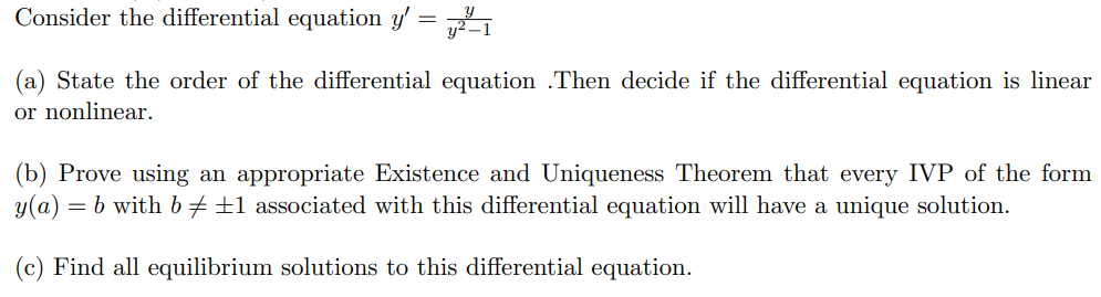 Consider the differential equation y′ = y y2−1 (a) State the order of the differential equation . Then decide if the differential equation is linear or nonlinear. (b) Prove using an appropriate Existence and Uniqueness Theorem that every IVP of the form y(a) = b with b ≠ ±1 associated with this differential equation will have a unique solution. (c) Find all equilibrium solutions to this differential equation.