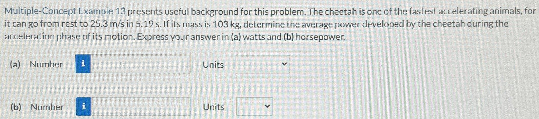 Multiple-Concept Example 13 presents useful background for this problem. The cheetah is one of the fastest accelerating animals, for it can go from rest to 25.3 m/s in 5.19 s. If its mass is 103 kg, determine the average power developed by the cheetah during the acceleration phase of its motion. Express your answer in (a) watts and (b) horsepower. (a) Number Units (b) Number Units