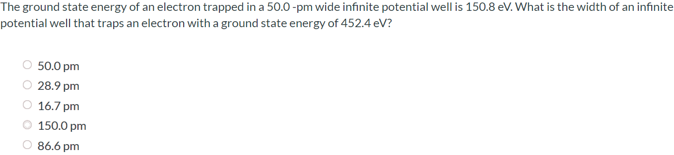 The ground state energy of an electron trapped in a 50.0 -pm wide infinite potential well is 150.8 eV. What is the width of an infinite potential well that traps an electron with a ground state energy of 452.4 eV? 50.0 pm 28.9 pm 16.7 pm 150.0 pm 86.6 pm