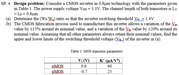 SP. 4. Design problem: Consider a CMOS inverter in 0.8 μm technology with the parameters given in Table 1 . The power supply voltage VDD = 3.3 V. The channel length of both transistors is LN = LP = 0.8 μm. (a) Determine the (WP/Wn) ratio so that the inverter switching threshold Vth = 1.4 V. (b) The CMOS fabrication process used to manufacture this inverter allows a variation of the Vtn value by ±15% around its nominal value, and a variation of the Vto value by ±20% around its nominal value. Assuming that all other parameters always retain their nominal values, find the upper and lower limits of the switching threshold voltage ( Vth ) of the inverter in (a). Table 1: MOS transistor parameters