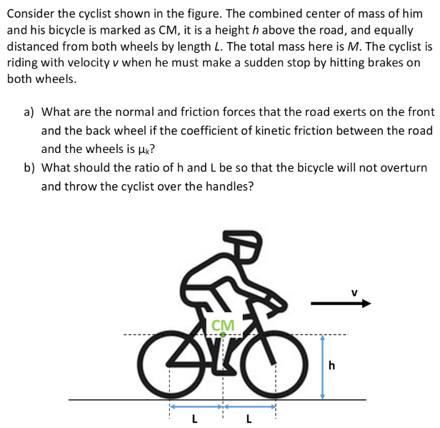 Consider the cyclist shown in the figure. The combined center of mass of him and his bicycle is marked as CM, it is a height h above the road, and equally distanced from both wheels by length L. The total mass here is M. The cyclist is riding with velocity v when he must make a sudden stop by hitting brakes on both wheels. a) What are the normal and friction forces that the road exerts on the front and the back wheel if the coefficient of kinetic friction between the road and the wheels is μk? b) What should the ratio of h and L be so that the bicycle will not overturn and throw the cyclist over the handles?