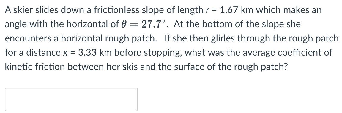 A skier slides down a frictionless slope of length r = 1.67 km which makes an angle with the horizontal of θ = 27.7∘. At the bottom of the slope she encounters a horizontal rough patch. If she then glides through the rough patch for a distance x = 3.33 km before stopping, what was the average coefficient of kinetic friction between her skis and the surface of the rough patch?