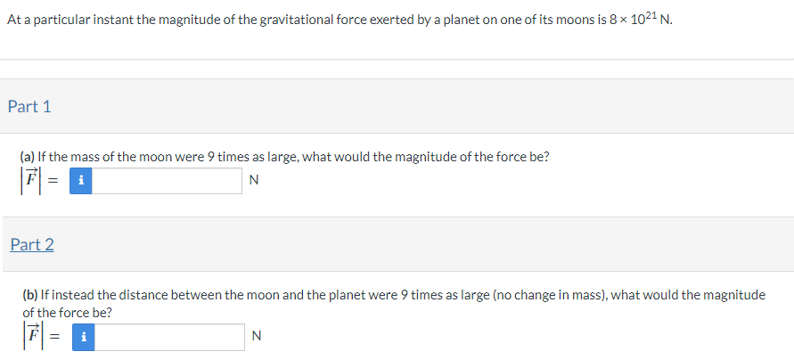 At a particular instant the magnitude of the gravitational force exerted by a planet on one of its moons is 8×1021 N. Part 1 (a) If the mass of the moon were 9 times as large, what would the magnitude of the force be? |F→| = N Part 2 (b) If instead the distance between the moon and the planet were 9 times as large (no change in mass), what would the magnitude of the force be? |F→| = N