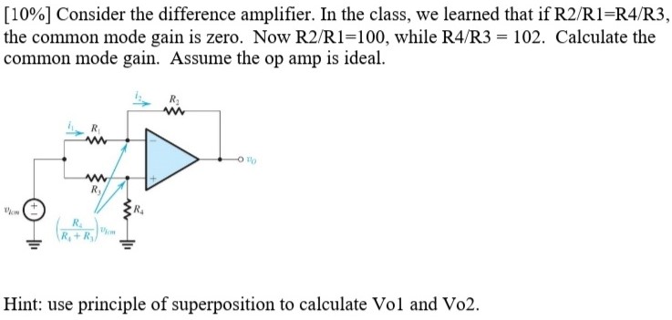 Consider the difference amplifier. In the class, we learned that if R2/R1 = R4/R3, the common mode gain is zero. Now R2/R1 = 100, while R4/R3 = 102. Calculate the common mode gain. Assume the op amp is ideal. Hint: use principle of superposition to calculate Vo1 and Vo2.