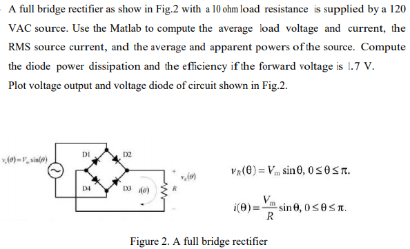 A full bridge rectifier as show in Fig. 2 with a 10 ohm load resistance is supplied by a 120 VAC source. Use the Matlab to compute the average load voltage and current, the RMS source current, and the average and apparent powers of the source. Compute the diode power dissipation and the efficiency if the forward voltage is 1.7 V. Plot voltage output and voltage diode of circuit shown in Fig. 2. vR(θ) = Vmsin⁡θ, 0 ≤ θ ≤ π. i(θ) = VmRsin⁡θ, 0 ≤ θ ≤ π. Figure 2. A full bridge rectifier