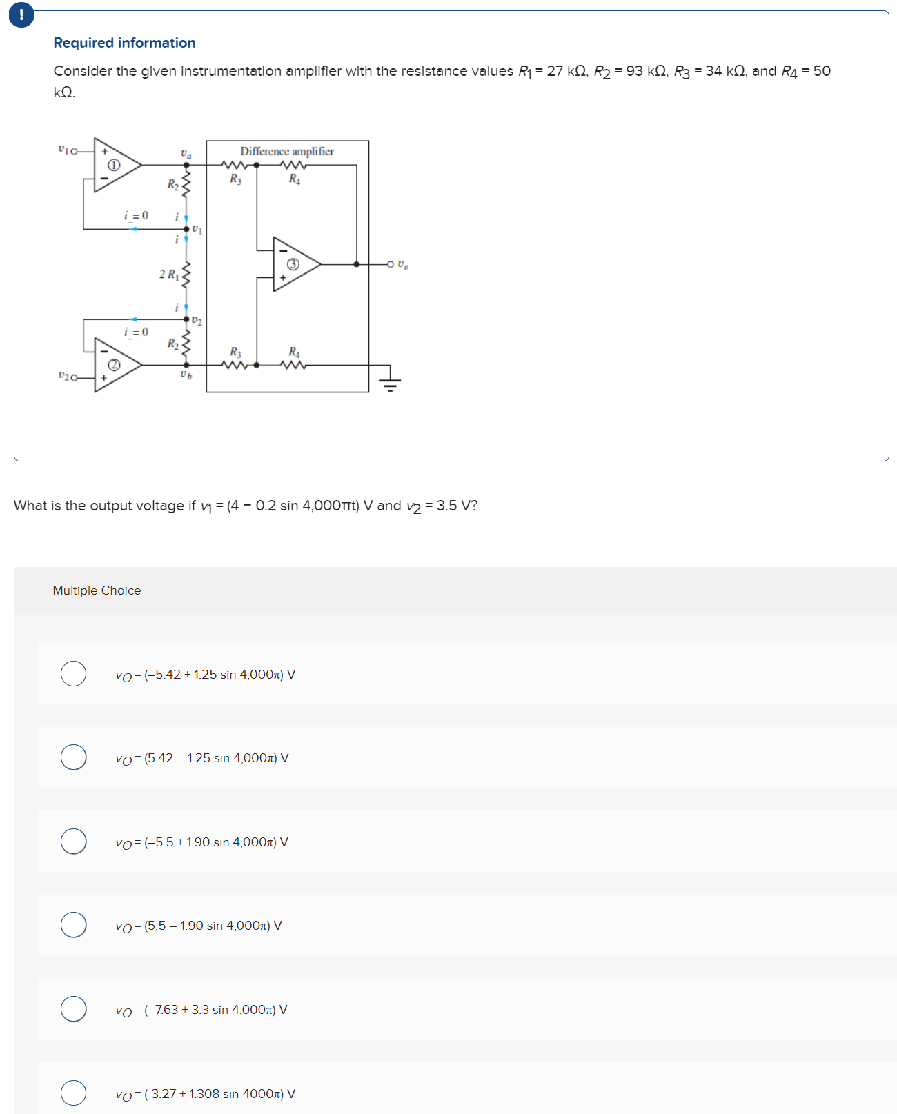 Required information Consider the given instrumentation amplifier with the resistance values R1 = 27 kΩ, R2 = 93 kΩ, R3 = 34 kΩ, and R4 = 50 kΩ. What is the output voltage if v1 = (4 − 0.2sin⁡4,000πt) V and v2 = 3.5 V? Multiple Choice vO = (−5.42 + 1.25sin⁡4,000π) V vO = (5.42 − 1.25sin⁡4,000π) V vO = (−5.5 + 1.90sin⁡4,000π) V vO = (5.5 − 1.90sin⁡4,000π) V vO = (−7.63 + 3.3sin⁡4,000π) V vO = (−3.27 + 1.308sin⁡4000π) V