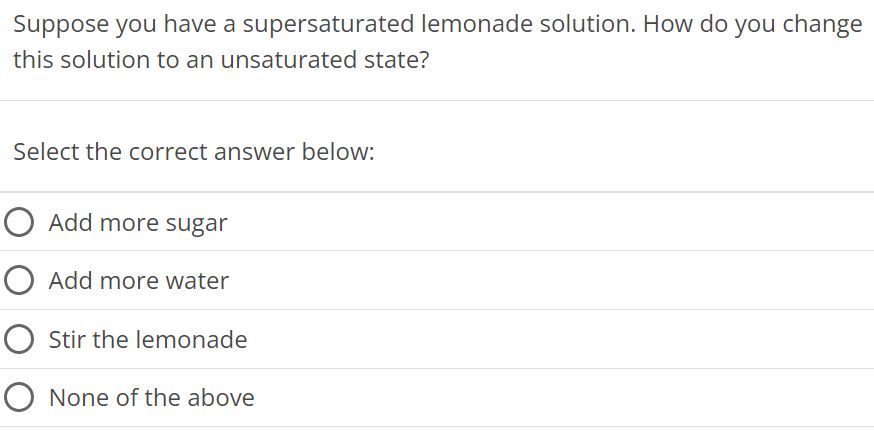 Suppose you have a supersaturated lemonade solution. How do you change this solution to an unsaturated state? Select the correct answer below: Add more sugar Add more water Stir the lemonade None of the above 