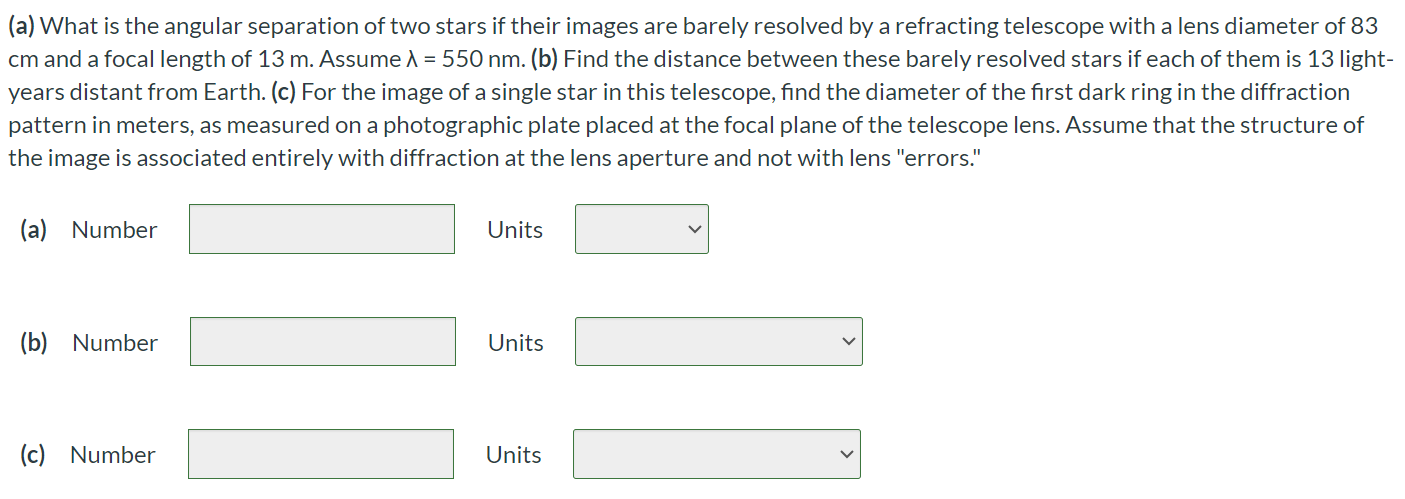 (a) What is the angular separation of two stars if their images are barely resolved by a refracting telescope with a lens diameter of 83 cm and a focal length of 13 m. Assume λ = 550 nm. (b) Find the distance between these barely resolved stars if each of them is 13 light-years distant from Earth. (c) For the image of a single star in this telescope, find the diameter of the first dark ring in the diffraction pattern in meters, as measured on a photographic plate placed at the focal plane of the telescope lens. Assume that the structure of the image is associated entirely with diffraction at the lens aperture and not with lens "errors." (a) Number Units (b) Number Units (c) Number Units