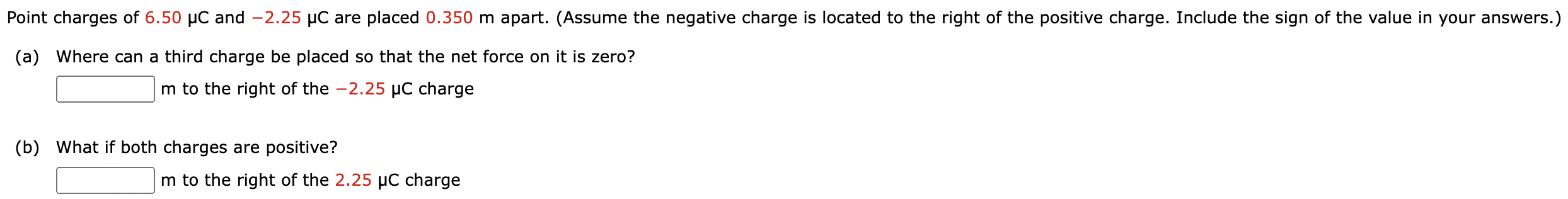 Point charges of 6.50 μC and −2.25 μC are placed 0.350 m apart. (Assume the negative charge is located to the right of the positive charge. Include the sign of the value in your answers.) (a) Where can a third charge be placed so that the net force on it is zero? m to the right of the −2.25 μC charge (b) What if both charges are positive? m to the right of the 2.25 μC charge