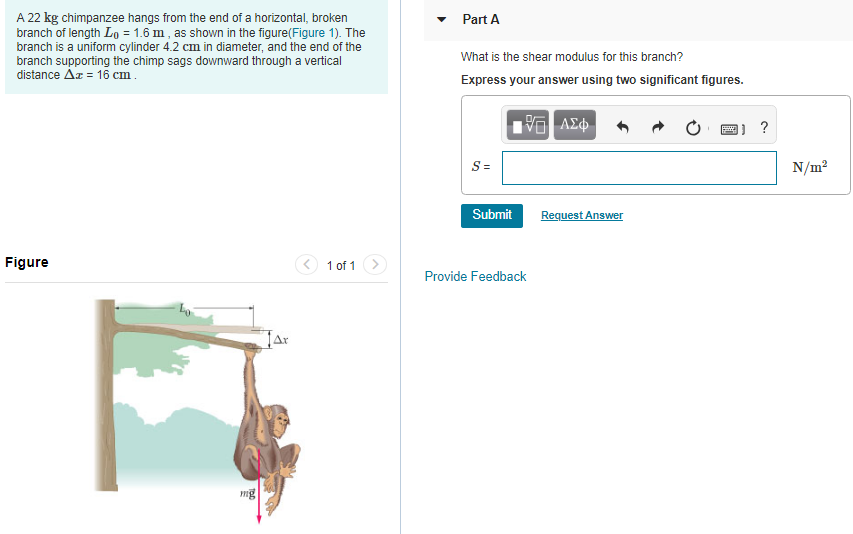 A 22 kg chimpanzee hangs from the end of a horizontal, broken branch of length L0 = 1.6 m, as shown in the figure(Figure 1). The branch is a uniform cylinder 4.2 cm in diameter, and the end of the branch supporting the chimp sags downward through a vertical distance Δx = 16 cm. Figure 1 of 1 Part A What is the shear modulus for this branch? Express your answer using two significant figures. Submit Request Answer