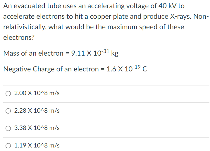 An evacuated tube uses an accelerating voltage of 40 kV to accelerate electrons to hit a copper plate and produce X-rays. Nonrelativistically, what would be the maximum speed of these electrons? Mass of an electron = 9.11×10-31 kg Negative Charge of an electron = 1.6×10-19 C 2.00×10^8 m/s 2.28×10^8 m/s 3.38×10^8 m/s 1.19×10^8 m/s 