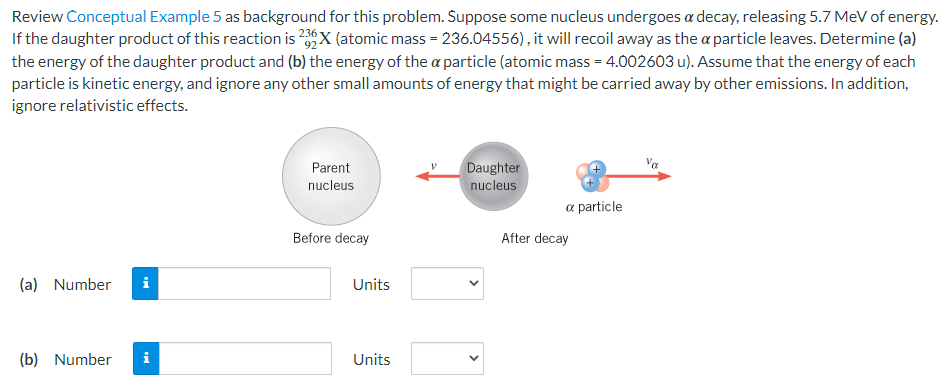 Review Conceptual Example 5 as background for this problem. Suppose some nucleus undergoes α decay, releasing 5.7 MeV of energy. If the daughter product of this reaction is 92 236 X (atomic mass = 236.04556), it will recoil away as the α particle leaves. Determine (a) the energy of the daughter product and (b) the energy of the α particle (atomic mass = 4.002603 u). Assume that the energy of each particle is kinetic energy, and ignore any other small amounts of energy that might be carried away by other emissions. In addition, ignore relativistic effects. Before decay α particle After decay (a) Number Units (b) Number Units