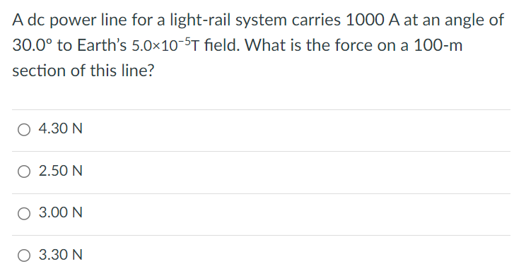 A dc power line for a light-rail system carries 1000 A at an angle of 30.0∘ to Earth's 5.0 × 10 −5 T field. What is the force on a 100-m section of this line? 4.30 N 2.50 N 3.00 N 3.30 N