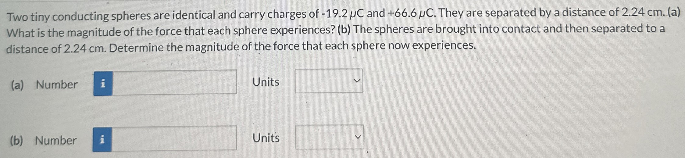 Two tiny conducting spheres are identical and carry charges of −19.2 μC and +66.6 μC. They are separated by a distance of 2.24 cm. (a) What is the magnitude of the force that each sphere experiences? (b) The spheres are brought into contact and then separated to a distance of 2.24 cm. Determine the magnitude of the force that each sphere now experiences. (a) Number Units (b) Number Units