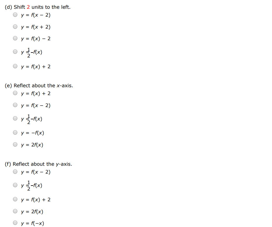 Suppose the graph of f is given. Write equations for the graphs that are obtained from the graph of f as follows. (a) Shift 2 units upward. y = f(x−2) y = 2f(x) y = f(x)+2 y = 1 2 − f(x) y = f(x)−2 (b) Shift 2 units downward. y = 1 2 − f(x) y = f(x−2) y = f(x)+2 y = 2 f(x) y = f(x)−2 (c) Shift 2 units to the right. y = f(x−2) y = 2 f(x) y = 1−f(x) y = f(x)+2 y = f(x)−2 (d) Shift 2 units to the left. y = f(x−2) y = f(x+2) y = f(x)−2 y = 1 2 − f(x) y = f(x)+2 (e) Reflect about the x-axis. y = f(x)+2 y = f(x−2) y = 1 2 −f(x) y = −f(x) y = 2f(x) (f) Reflect about the y-axis. y = f(x−2) y = 1 2 −f(x) y = f(x)+2 y = 2f(x) y = f(−x) (g) Stretch vertically by a factor of 2 . y = 1 2 −f(x) y = 2f(x) y = f(x)+2 y = f(x−2) y = f(x)−2 (h) Shrink vertically by a factor of 2 . y = f(x)−2 y = f(x)+2 y = f(x−2) y = 2 f(x) y = 12−f(x)