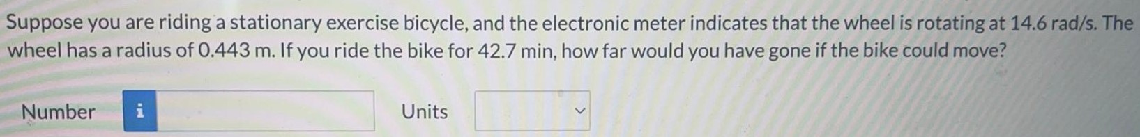 Suppose you are riding a stationary exercise bicycle, and the electronic meter indicates that the wheel is rotating at 14.6 rad/s. The wheel has a radius of 0.443 m. If you ride the bike for 42.7 min, how far would you have gone if the bike could move? Number Units