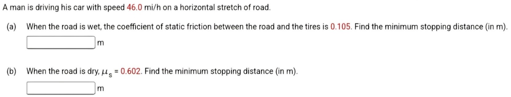 A man is driving his car with speed 46.0 mi/h on a horizontal stretch of road. (a) When the road is wet, the coefficient of static friction between the road and the tires is 0.105. Find the minimum stopping distance (in m). m (b) When the road is dry, μs = 0.602. Find the minimum stopping distance (in m). m