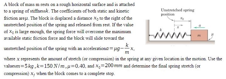 A block of mass m rests on a rough horizontal surface and is attached to a spring of stiffness k. The coefficients of both static and kinetic friction are μ. The block is displaced a distance x0 to the right of the unstretched position of the spring and released from rest. If the value of X0 is large enough, the spring force will overcome the maximum available static friction force and the block will slide toward the unstretched position of the spring with an acceleration a = μg − kmx, where x represents the amount of stretch (or compression) in the spring at any given location in the motion. Use the values m = 5 kg, k = 150 N/m, μ = 0.40, and x0 = 200 mm and determine the final spring stretch (or compression) xf when the block comes to a complete stop.