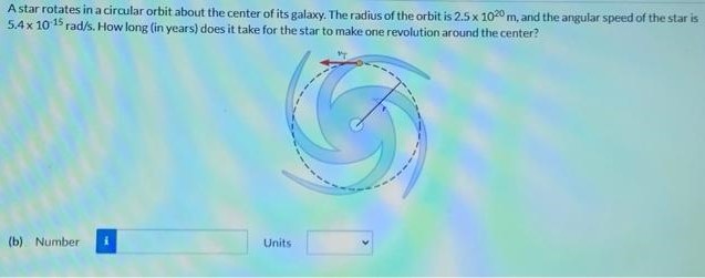 A star rotates in a circular orbit about the center of its galaxy. The radius of the orbit is 2.5×1020 m, and the angular speed of the star is 5.4×10−15 rad/s. How long (in years) does it take for the star to make one revolution around the center? (b) Number Units