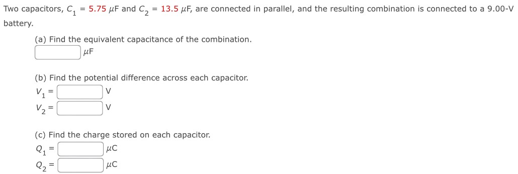 Two capacitors, C1 = 5.75 μF and C2 = 13.5 μF, are connected in parallel, and the resulting combination is connected to a 9.00−V battery. (a) Find the equivalent capacitance of the combination. μF (b) Find the potential difference across each capacitor. v1 = V v2 = V (c) Find the charge stored on each capacitor. Q1 = μC Q2 = μC