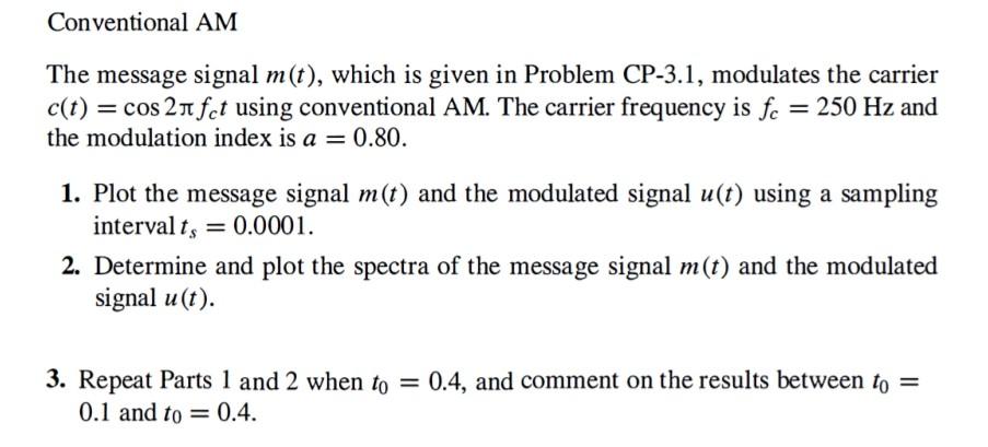 Conventional AM The message signal m(t), which is given in Problem CP-3.1, modulates the carrier c(t) = cos⁡2πfct using conventional AM. The carrier frequency is fc = 250 Hz and the modulation index is a = 0.80. Plot the message signal m(t) and the modulated signal u(t) using a sampling interval ts = 0.0001. Determine and plot the spectra of the message signal m(t) and the modulated signal u(t). Repeat Parts 1 and 2 when t0 = 0.4, and comment on the results between t0 = 0.1 and t0 = 0.4.