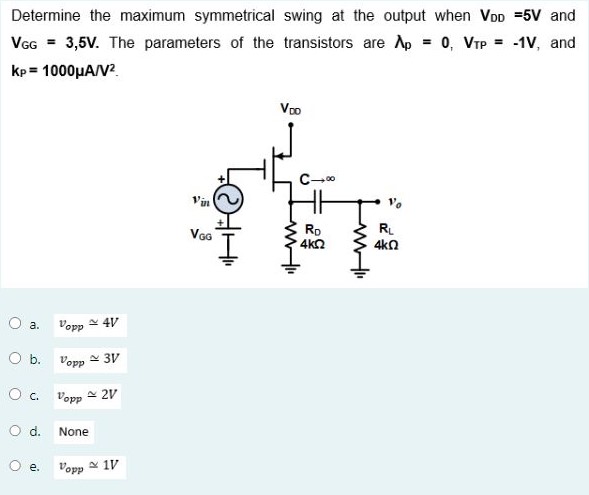 Determine the maximum symmetrical swing at the output when VDD = 5 V and VGG = 3,5 V. The parameters of the transistors are λp = 0, VTP = −1 V, and kp = 1000 μA/V2 a. vopp ≃ 4 V b. vopp ≃ 3 V c. vopp ≃ 2 V d. None e. vopp ≃ 1 V 