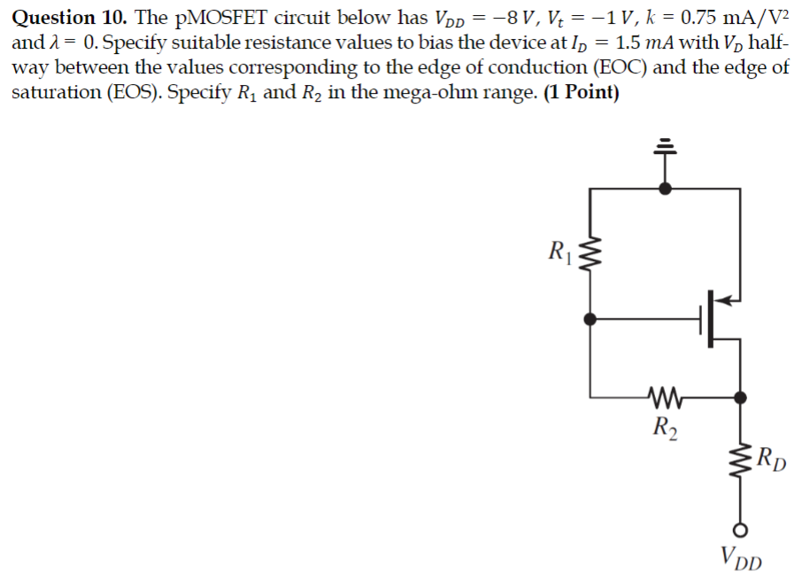 Question 10. The pMOSFET circuit below has VDD = −8 V, Vt = −1 V, k = 0.75 mA/V2 and λ = 0. Specify suitable resistance values to bias the device at ID = 1.5 mA with VD halfway between the values corresponding to the edge of conduction (EOC) and the edge of saturation (EOS). Specify R1 and R2 in the mega-ohm range. ( 1 Point) 