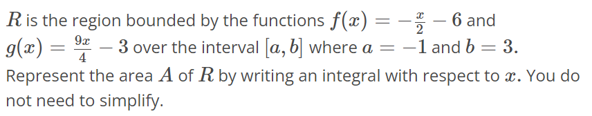 R is the region bounded by the functions f(x) = -x/2 - 6 and g(x) = 9x/4 - 3 over the interval [a, b] where a = -1 and b = 3. Represent the area A of R by writing an integral with respect to x. You do not need to simplify.