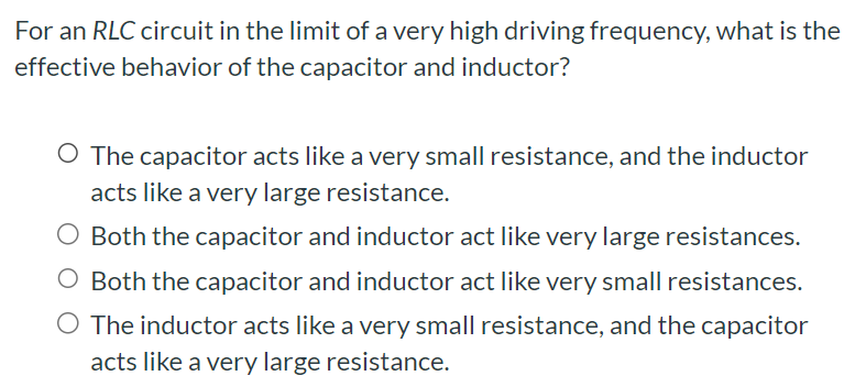 For an RLC circuit in the limit of a very high driving frequency, what is the effective behavior of the capacitor and inductor? The capacitor acts like a very small resistance, and the inductor acts like a very large resistance. Both the capacitor and inductor act like very large resistances. Both the capacitor and inductor act like very small resistances. The inductor acts like a very small resistance, and the capacitor acts like a very large resistance.