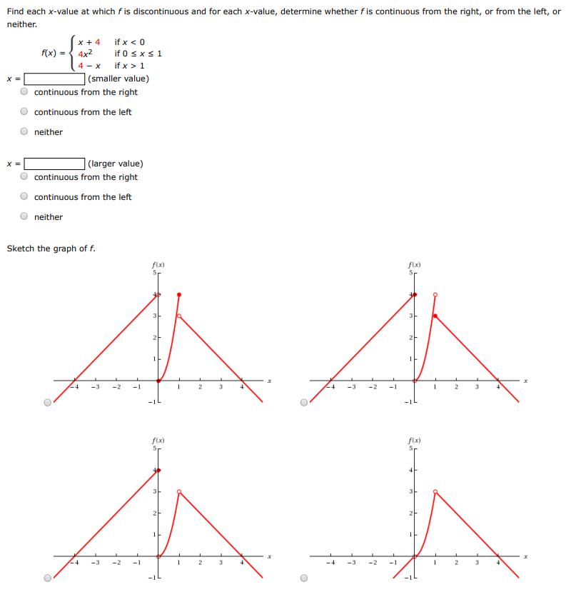 Find each x-value at which f is discontinuous and for each x-value, determine whether f is continuous from the right, or from the left, or neither. f(x) = {x + 4 if x < 0 4x2 if 0 ≤ x ≤ 1 4 − x if x > 1 x = (smaller value) continuous from the right continuous from the left neither x = (larger value) continuous from the right continuous from the left neither Sketch the graph of f.