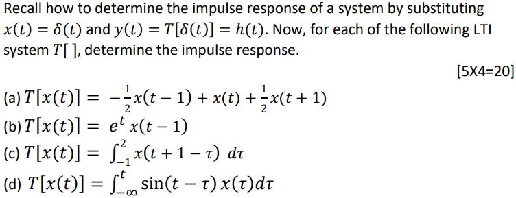 Recall how to determine the impulse response of a system by substituting x(t) = δ(t) and y(t) = T[δ(t)] = h(t). Now, for each of the following LTI system T[ ], determine the impulse response. [5×4 = 20] (a) T[x(t)] = −12 x(t−1)+x(t)+12 x(t+1) (b) T[x(t)] = etx(t−1) (c) T[x(t)] = ∫−12 x(t+1−τ)dτ (d) T[x(t)] = ∫−∞tsin⁡(t−τ)x(τ)dτ 