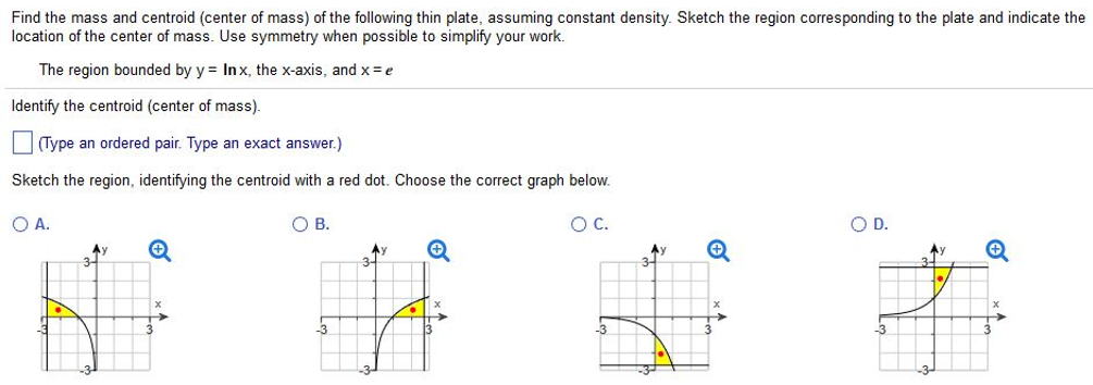 Find the mass and centroid (center of mass) of the following thin plate, assuming constant density. Sketch the region corresponding to the plate and indicate the location of the center of mass. Use symmetry when possible to simplify your work. The region bounded by y = lnx, the x-axis, and x = e Identify the centroid (center of mass). (Type an ordered pair. Type an exact answer.) Sketch the region, identifying the centroid with a red dot. Choose the correct graph below. A. B. C. D.