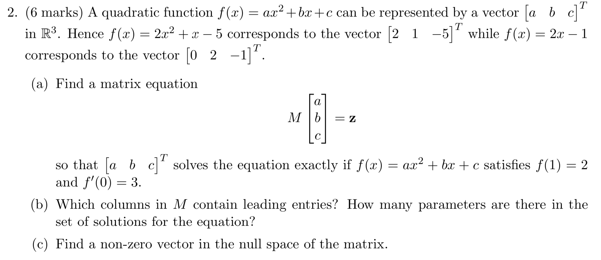 (6 marks) A quadratic function f(x) = ax2 + bx + c can be represented by a vector [a b c]T in R3. Hence f(x) = 2x2 + x − 5 corresponds to the vector [2 1 −5]T while f(x) = 2x−1 corresponds to the vector [0 2 −1]T. (a) Find a matrix equation M[a b c] = z so that [a b c]T solves the equation exactly if f(x) = ax2 + bx + c satisfies f(1) = 2 and f′(0) = 3. (b) Which columns in M contain leading entries? How many parameters are there in the set of solutions for the equation? (c) Find a non-zero vector in the null space of the matrix.