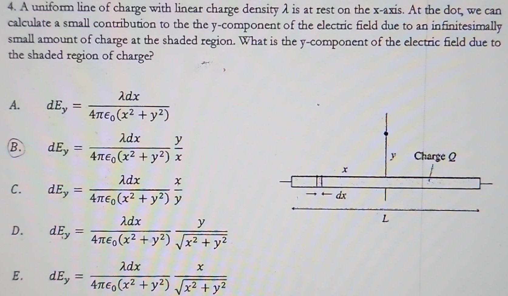 A uniform line of charge with linear charge density λ is at rest on the x-axis. At the dot, we can calculate a small contribution to the the y-component of the electric field due to an infinitesimally small amount of charge at the shaded region. What is the y-component of the electric field due to the shaded region of charge? A. dEy = λdx4πϵ0(x2+y2) (B. dEy = λdx4πϵ0(x2+y2)yx C. dEy = λdx4πϵ0(x2+y2)xy D. dEy = λdx4πϵ0(x2+y2)yx2+y2 E. dEy = λdx4πϵ0(x2+y2)xx2+y2 