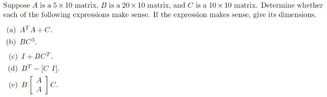 Suppose A is a 5×10 matrix, B is a 20×10 matrix, and C is a 10×10 matrix. Determine whether each of the following expressions make sense. If the expression makes sense, give its dimensions. (a) ATA + C. (b) BC3. (c) I + BCT. (d) BT − [C I]. (e) B[A A]C 