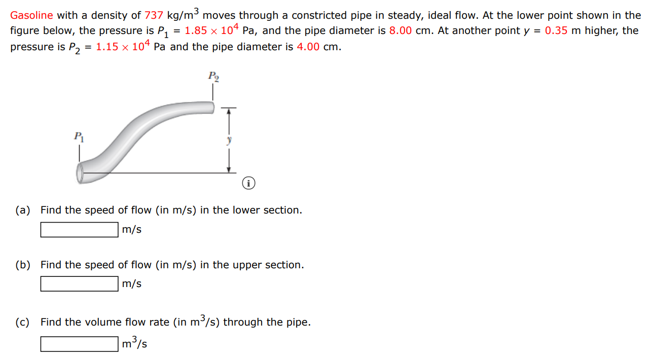 Gasoline with a density of 737 kg/m3 moves through a constricted pipe in steady, ideal flow. At the lower point shown in the figure below, the pressure is P1 = 1.85×104 Pa, and the pipe diameter is 8.00 cm. At another point y = 0.35 m higher, the pressure is P2 = 1.15×104 Pa and the pipe diameter is 4.00 cm. (a) Find the speed of flow (in m/s ) in the lower section. m/s (b) Find the speed of flow (in m/s) in the upper section. m/s (c) Find the volume flow rate (in m3/s) through the pipe. m3/s 