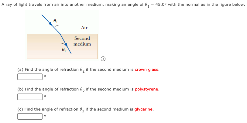 A ray of light travels from air into another medium, making an angle of θ1 = 45.0∘ with the normal as in the figure below. (a) Find the angle of refraction θ2 if the second medium is crown glass. (b) Find the angle of refraction θ2 if the second medium is polystyrene. (c) Find the angle of refraction θ2 if the second medium is glycerine.