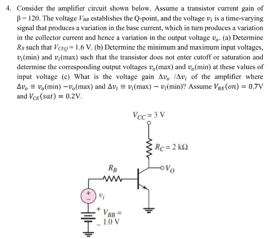 Consider the amplifier circuit shown below. Assume a transistor current gain of β = 120. The voltage VBB establishes the Q-point, and the voltage vi is a time-varying signal that produces a variation in the base current, which in turn produces a variation in the collector current and hence a variation in the output voltage vo. (a) Determine RB such that VCEQ = 1.6 V. (b) Determine the minimum and maximum input voltages, vi(min) and vi(max) such that the transistor does not enter cutoff or saturation and determine the corresponding output voltages vo(max) and vo(min) at these values of input voltage (c) What is the voltage gain Δvo/Δvi of the amplifier where Δvo ≡ vo(min)−vo(max) and Δvi ≡ vi(max)−vi(min) ? Assume VBE(on) = 0.7 V and VCE(sat) = 0.2 V. 