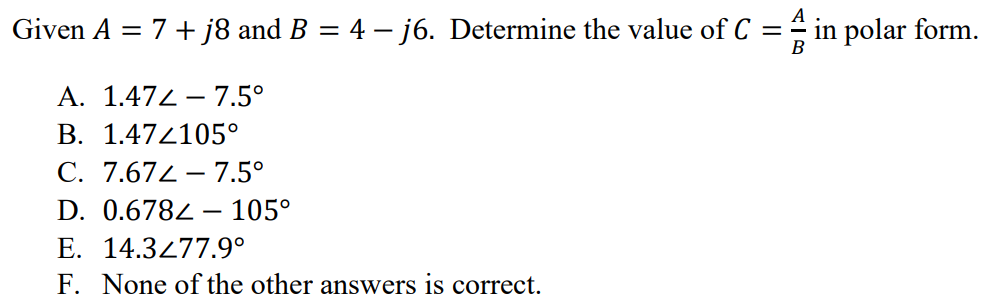 Given A = 7 + j8 and B = 4 - j6. Determine the value of C = A/B in polar form. A. 1.47∠ - 7.5° B. 1.47∠105° C. 7.67∠ - 7.5° D. 0.678∠ - 105° E. 14.3∠77.9° F. None of the other answers is correct.