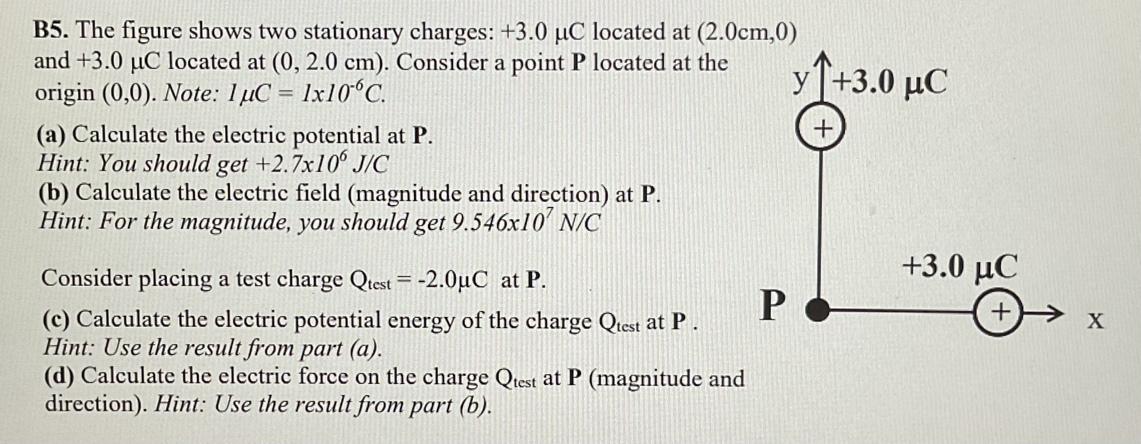 B5. The figure shows two stationary charges: +3.0 μC located at (2.0 cm, 0) and +3.0 μC located at (0, 2.0 cm). Consider a point P located at the origin (0, 0). Note: 1 μC = 1 x10−6 C. (a) Calculate the electric potential at P. Hint: You should get +2.7 x106 J/C (b) Calculate the electric field (magnitude and direction) at P. Hint: For the magnitude, you should get 9.546×107 N/C Consider placing a test charge Qtest = −2.0 μC at P. (c) Calculate the electric potential energy of the charge Qtest at P. Hint: Use the result from part (a). (d) Calculate the electric force on the charge Qtest at P (magnitude and direction). Hint: Use the result from part (b).