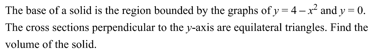 The base of a solid is the region bounded by the graphs of y = 4 − x2 and y = 0. The cross sections perpendicular to the y-axis are equilateral triangles. Find the volume of the solid.