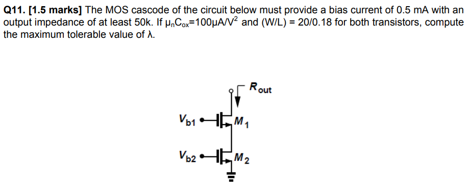 Q11. [1.5 marks] The MOS cascode of the circuit below must provide a bias current of 0.5 mA with an output impedance of at least 50k. If μnCox = 100 μA/V2 and (W/L) = 20/0.18 for both transistors, compute the maximum tolerable value of λ.