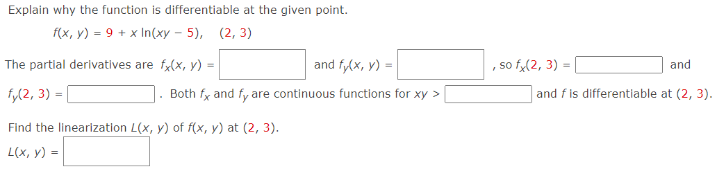 Explain why the function is differentiable at the given point. f(x, y) = 9 + xln⁡(xy − 5) The partial derivatives are fx(x, y) = and fy(x, y) = , so fx(2, 3) = and fy(2, 3) = . Both fx and fy are continuous functions for xy >  and f is differentiable at (2, 3). Find the linearization L(x, y) of f(x, y) at (2, 3). L(x, y) =