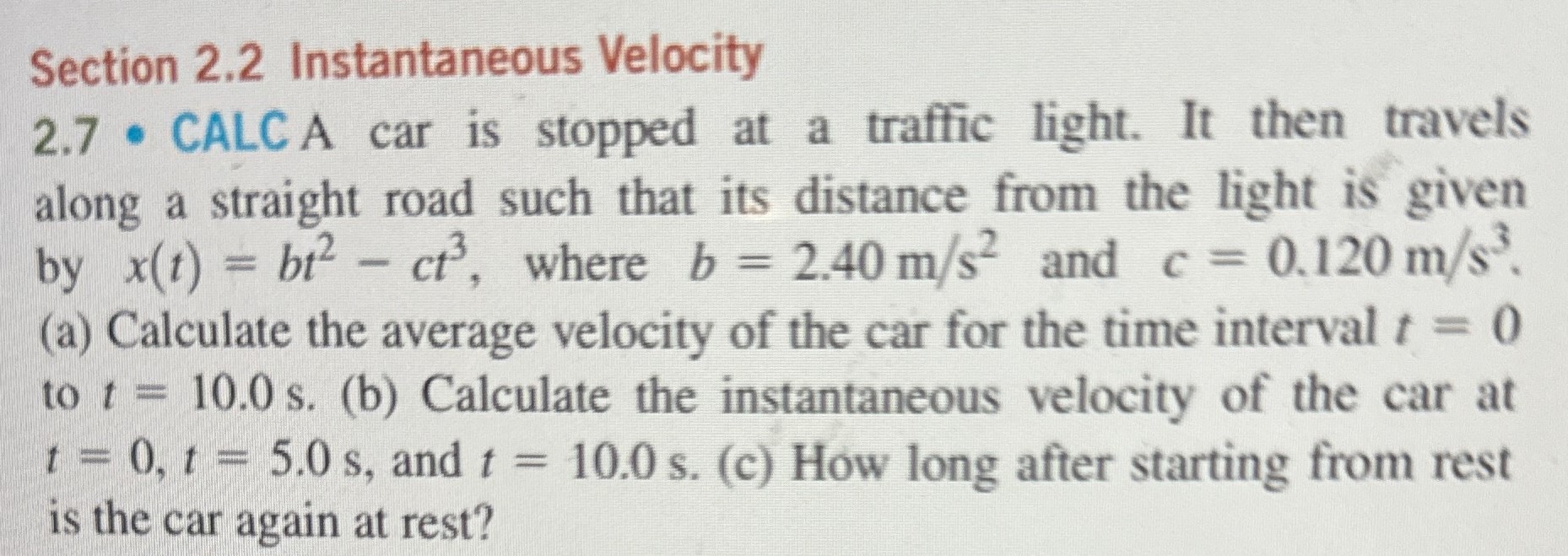 A car is stopped at a traffic light. It then travels along a straight road such that its distance from the light is given by x(t) = bt2 − ct3, where b = 2.40 m/s2 and c = 0.120 m/s3. (a) Calculate the average velocity of the car for the time interval t = 0 to t = 10.0 s. (b) Calculate the instantaneous velocity of the car at t = 0, t = 5.0 s, and t = 10.0 s. (c) How long after starting from rest is the car again at rest? Section 2.2 Instantaneous Velocity 2.7 - CALC